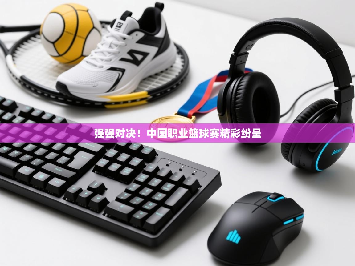 强强对决！中国职业篮球赛精彩纷呈